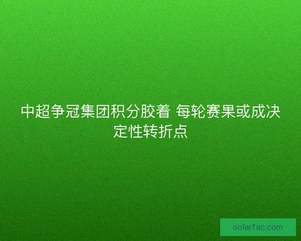 中超争冠集团积分胶着 每轮赛果或成决定性转折点