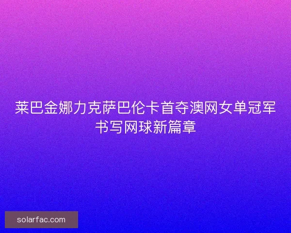 莱巴金娜力克萨巴伦卡首夺澳网女单冠军书写网球新篇章 莱巴金娜力克萨巴伦卡首夺澳网女单冠军书写网球新篇章