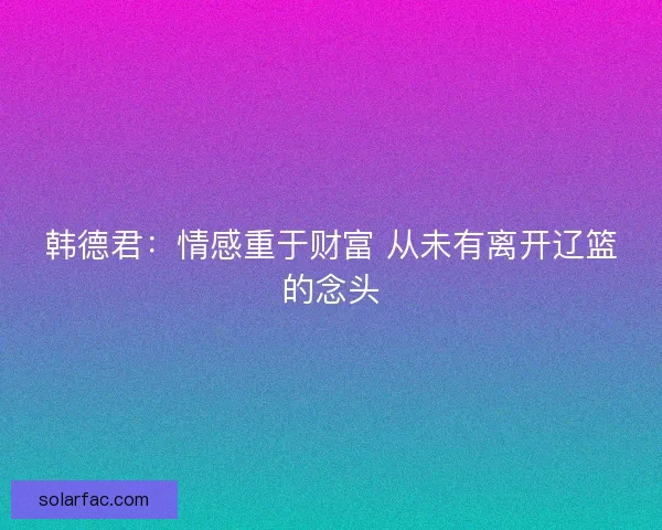韩德君:情感重于财富 从未有离开辽篮的念头 韩德君:情感重于财富 从未有离开辽篮的念头
