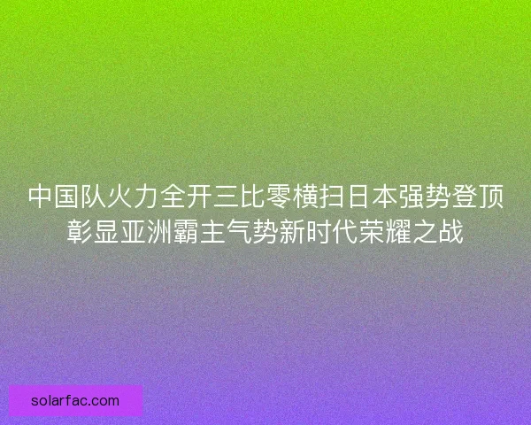 中国队火力全开三比零横扫日本强势登顶彰显亚洲霸主气势新时代荣耀之战 中国队火力全开三比零横扫日本强势登顶彰显亚洲霸主气势新时代荣耀之战