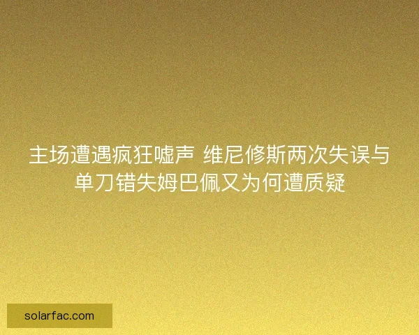 主场遭遇疯狂嘘声 维尼修斯两次失误与单刀错失姆巴佩又为何遭质疑 主场遭遇疯狂嘘声 维尼修斯两次失误与单刀错失姆巴佩又为何遭质疑