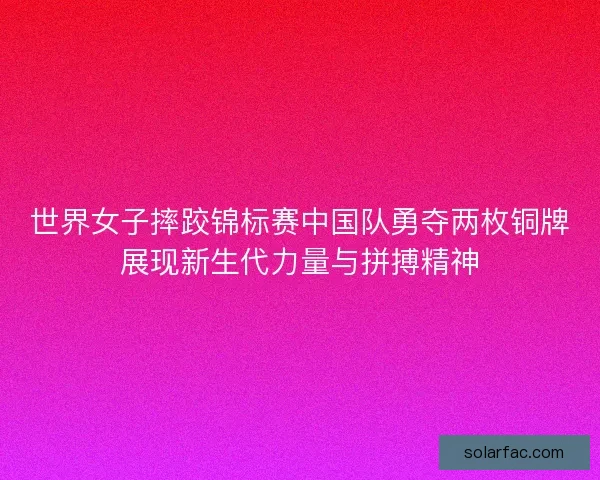 世界女子摔跤锦标赛中国队勇夺两枚铜牌展现新生代力量与拼搏精神 世界女子摔跤锦标赛中国队勇夺两枚铜牌展现新生代力量与拼搏精神