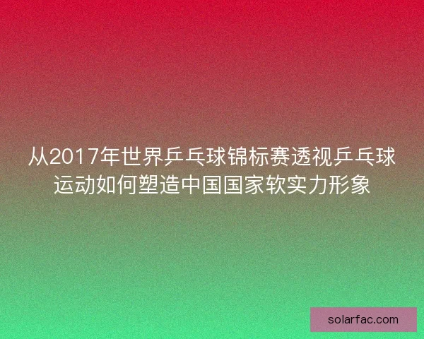 从2017年世界乒乓球锦标赛透视乒乓球运动如何塑造中国国家软实力形象 从2017年世界乒乓球锦标赛透视乒乓球运动如何塑造中国国家软实力形象