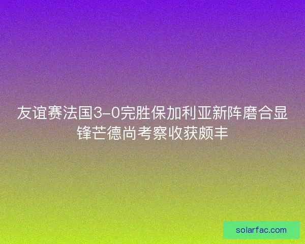 友谊赛法国3-0完胜保加利亚新阵磨合显锋芒德尚考察收获颇丰 友谊赛法国3-0完胜保加利亚新阵磨合显锋芒德尚考察收获颇丰