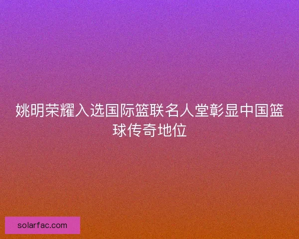 姚明荣耀入选国际篮联名人堂彰显中国篮球传奇地位 姚明荣耀入选国际篮联名人堂彰显中国篮球传奇地位