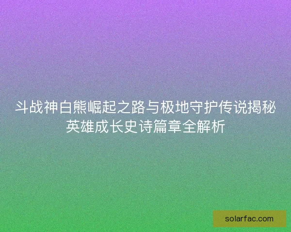 斗战神白熊崛起之路与极地守护传说揭秘英雄成长史诗篇章全解析