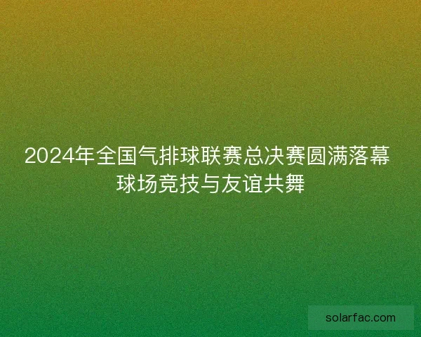 2024年全国气排球联赛总决赛圆满落幕 球场竞技与友谊共舞 2024年全国气排球联赛总决赛圆满落幕 球场竞技与友谊共舞