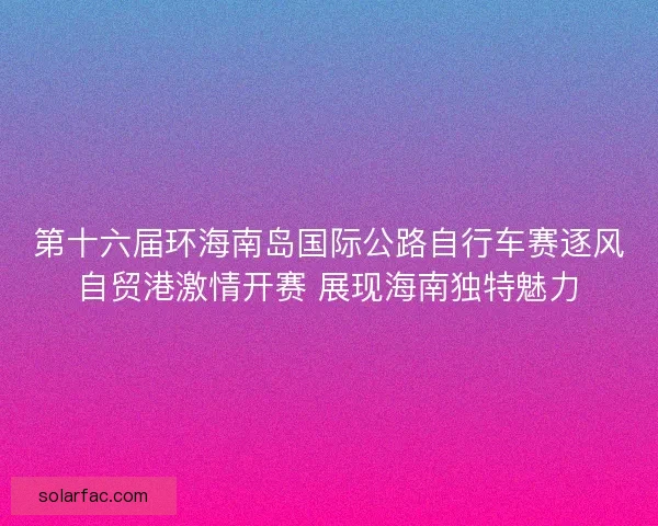 第十六届环海南岛国际公路自行车赛逐风自贸港激情开赛 展现海南独特魅力 第十六届环海南岛国际公路自行车赛逐风自贸港激情开赛 展现海南独特魅力